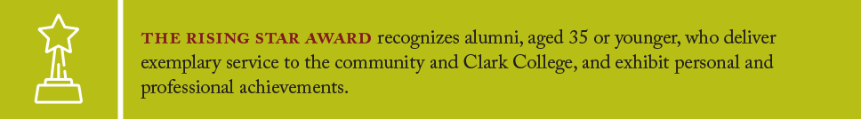 The Rising Star Award recognizes alumni, aged 35 or younger, who deliver exemplary service to the community and Clark College, and exhibit personal and professional achievements.